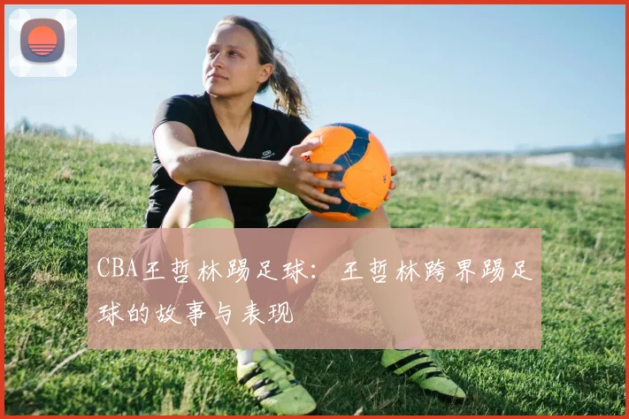 CBA王哲林踢足球:王哲林跨界踢足球的故事与表现